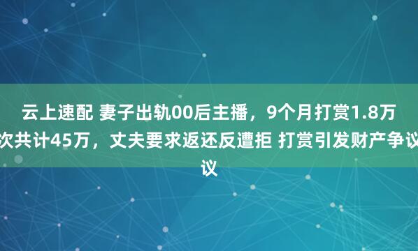 云上速配 妻子出轨00后主播，9个月打赏1.8万次共计45万，丈夫要求返还反遭拒 打赏引发财产争议