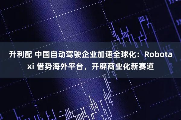 升利配 中国自动驾驶企业加速全球化：Robotaxi 借势海外平台，开辟商业化新赛道