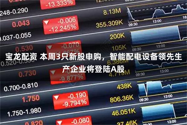 宝龙配资 本周3只新股申购，智能配电设备领先生产企业将登陆A股