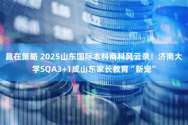 赢在策略 2025山东国际本科商科风云录!济南大学SQA3+1成山东家长教育“新宠”
