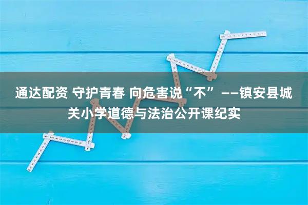 通达配资 守护青春 向危害说“不” ——镇安县城关小学道德与法治公开课纪实