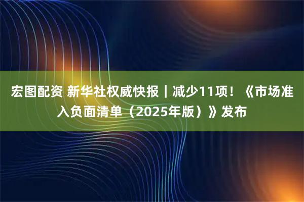 宏图配资 新华社权威快报|减少11项!《市场准入负面清单(2025年版)》发布