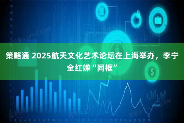 策略通 2025航天文化艺术论坛在上海举办,李宁全红婵“同框”