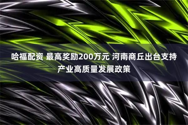 哈福配资 最高奖励200万元 河南商丘出台支持产业高质量发展政策
