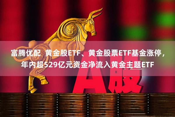 富腾优配 黄金股ETF、黄金股票ETF基金涨停,年内超529亿元资金净流入黄金主题ETF