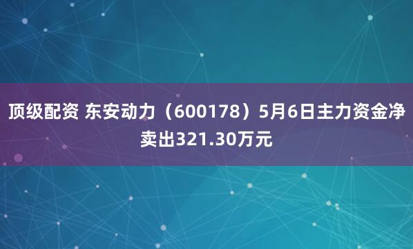 顶级配资 东安动力(600178)5月6日主力资金净卖出321.30万元