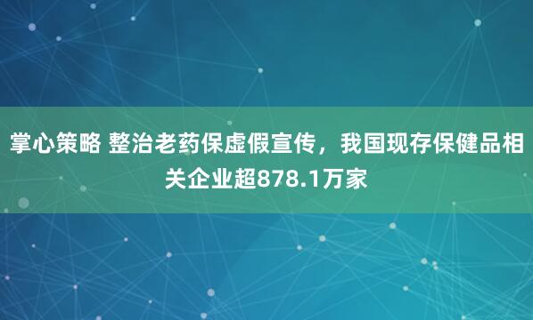 掌心策略 整治老药保虚假宣传,我国现存保健品相关企业超878.1万家