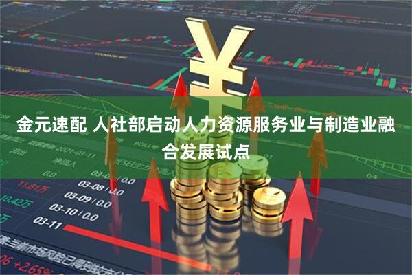 金元速配 人社部启动人力资源服务业与制造业融合发展试点