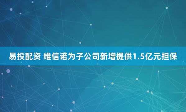 易投配资 维信诺为子公司新增提供1.5亿元担保
