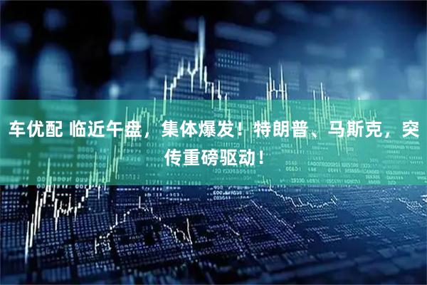 车优配 临近午盘，集体爆发！特朗普、马斯克，突传重磅驱动！