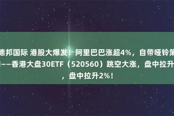 德邦国际 港股大爆发！阿里巴巴涨超4%，自带哑铃策略的——香港大盘30ETF（520560）跳空大涨，盘中拉升2%！