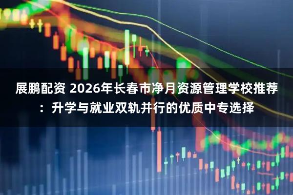 展鹏配资 2026年长春市净月资源管理学校推荐：升学与就业双轨并行的优质中专选择