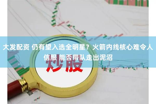 大发配资 仍有望入选全明星？火箭内线核心难令人信服 能否带队走出泥沼