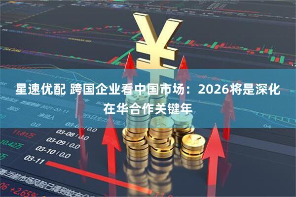 星速优配 跨国企业看中国市场：2026将是深化在华合作关键年