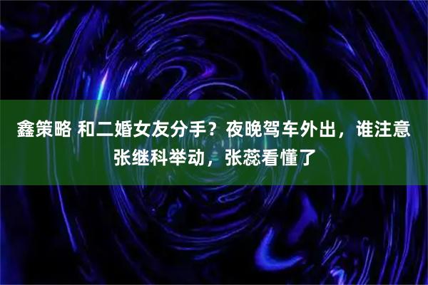 鑫策略 和二婚女友分手？夜晚驾车外出，谁注意张继科举动，张蕊看懂了