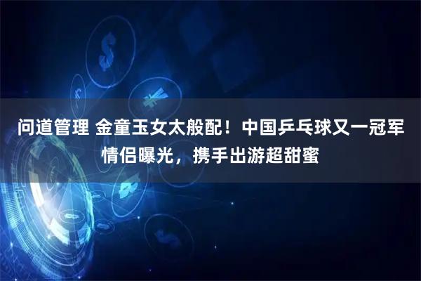 问道管理 金童玉女太般配！中国乒乓球又一冠军情侣曝光，携手出游超甜蜜