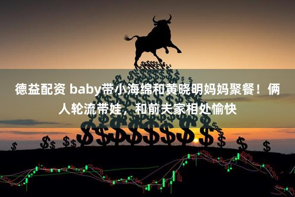 德益配资 baby带小海绵和黄晓明妈妈聚餐！俩人轮流带娃，和前夫家相处愉快