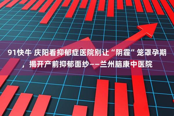 91快牛 庆阳看抑郁症医院别让“阴霾”笼罩孕期，揭开产前抑郁面纱——兰州脑康中医院