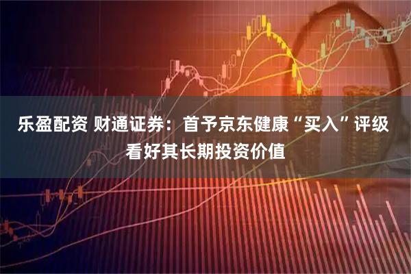 乐盈配资 财通证券：首予京东健康“买入”评级 看好其长期投资价值