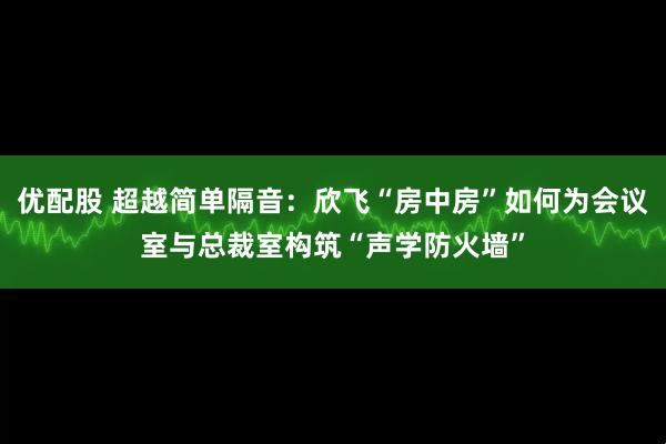优配股 超越简单隔音：欣飞“房中房”如何为会议室与总裁室构筑“声学防火墙”