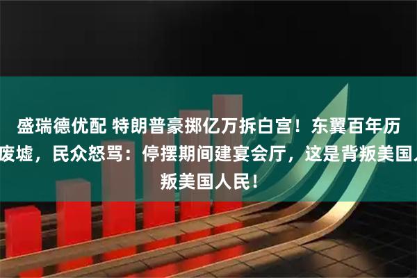 盛瑞德优配 特朗普豪掷亿万拆白宫！东翼百年历史变废墟，民众怒骂：停摆期间建宴会厅，这是背叛美国人民！