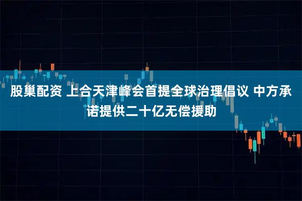 股巢配资 上合天津峰会首提全球治理倡议 中方承诺提供二十亿无偿援助