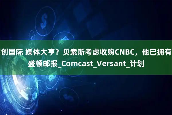 鑫创国际 媒体大亨？贝索斯考虑收购CNBC，他已拥有华盛顿邮报_Comcast_Versant_计划