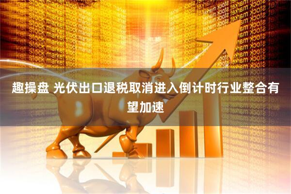 趣操盘 光伏出口退税取消进入倒计时行业整合有望加速