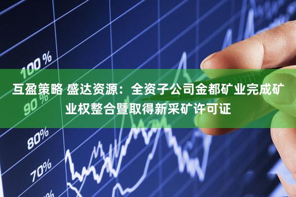 互盈策略 盛达资源：全资子公司金都矿业完成矿业权整合暨取得新采矿许可证